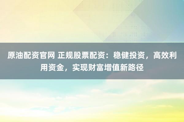 原油配资官网 正规股票配资：稳健投资，高效利用资金，实现财富增值新路径