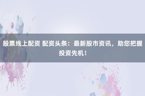 股票线上配资 配资头条:最新股市资讯,助您把握投资先机!