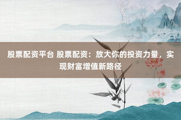 股票配资平台 股票配资：放大你的投资力量，实现财富增值新路径