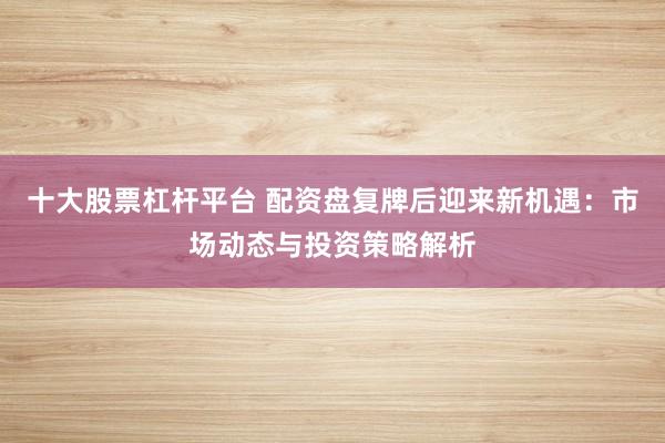十大股票杠杆平台 配资盘复牌后迎来新机遇：市场动态与投资策略解析