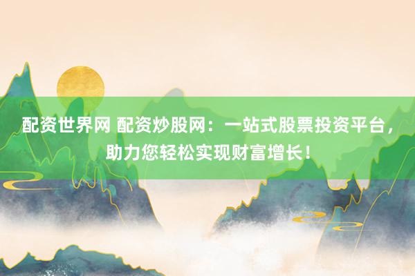 配资世界网 配资炒股网：一站式股票投资平台，助力您轻松实现财富增长！