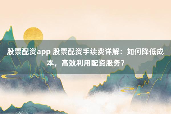 股票配资app 股票配资手续费详解:如何降低成本,高效利用配资服务?