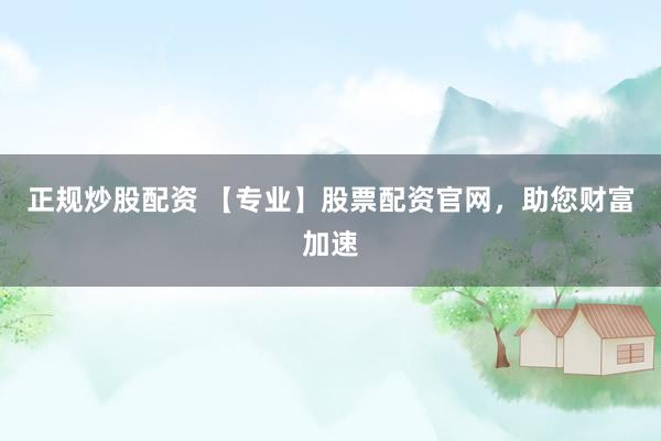 正规炒股配资 【专业】股票配资官网，助您财富加速