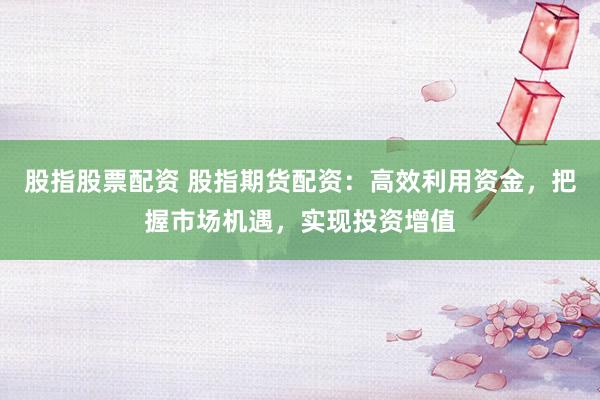 股指股票配资 股指期货配资：高效利用资金，把握市场机遇，实现投资增值