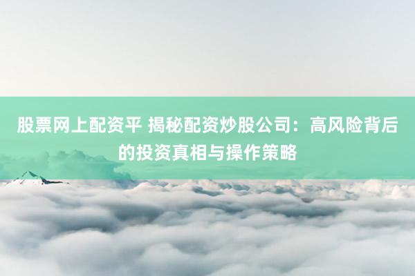 股票网上配资平 揭秘配资炒股公司：高风险背后的投资真相与操作策略