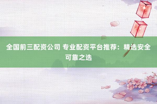 全国前三配资公司 专业配资平台推荐：精选安全可靠之选