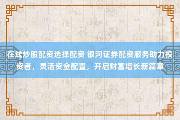 在线炒股配资选择配资 银河证券配资服务助力投资者，灵活资金配置，开启财富增长新篇章