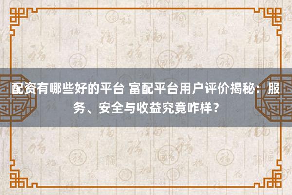 配资有哪些好的平台 富配平台用户评价揭秘：服务、安全与收益究竟咋样？