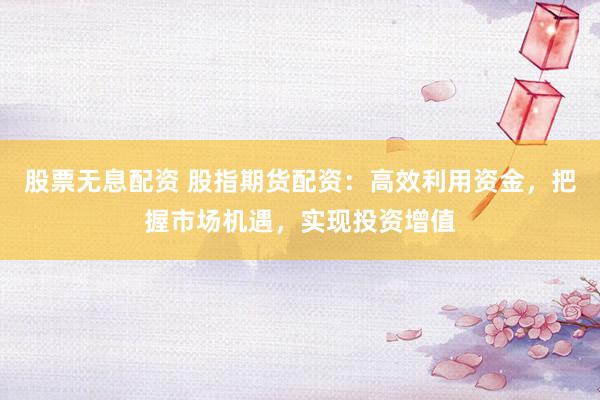 股票无息配资 股指期货配资：高效利用资金，把握市场机遇，实现投资增值