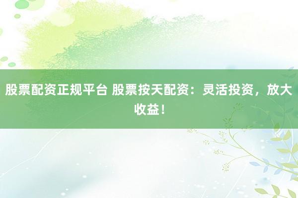 股票配资正规平台 股票按天配资：灵活投资，放大收益！