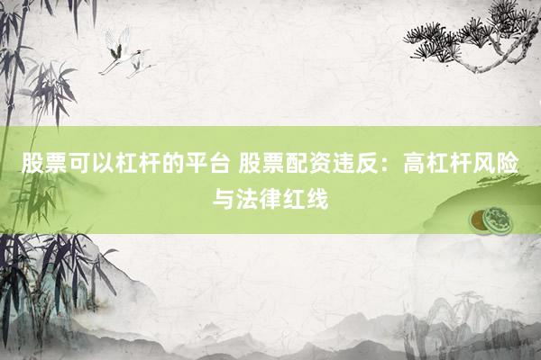 股票可以杠杆的平台 股票配资违反：高杠杆风险与法律红线