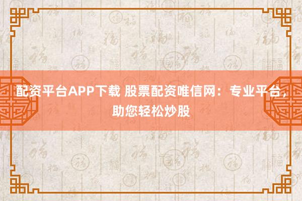 配资平台APP下载 股票配资唯信网：专业平台，助您轻松炒股