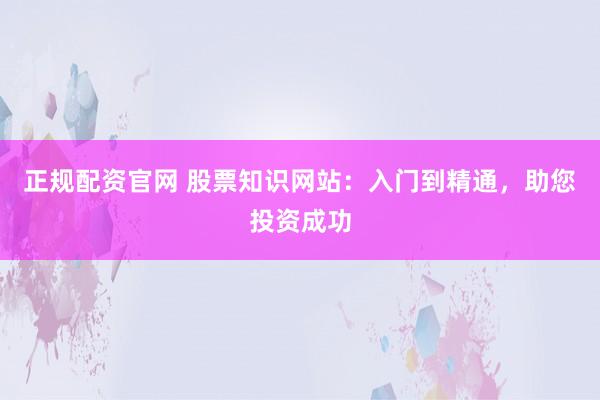 正规配资官网 股票知识网站：入门到精通，助您投资成功