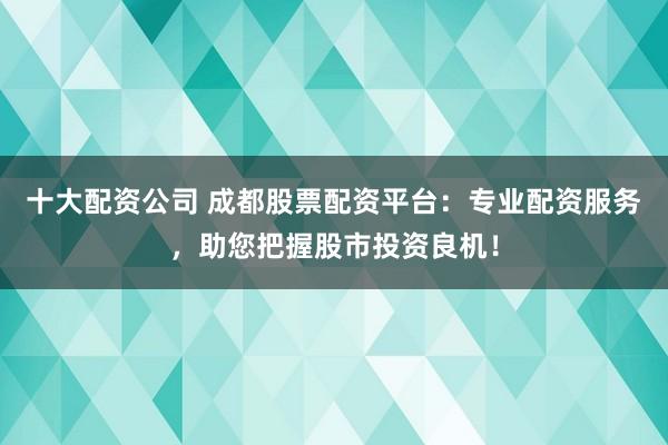 十大配资公司 成都股票配资平台：专业配资服务，助您把握股市投资良机！